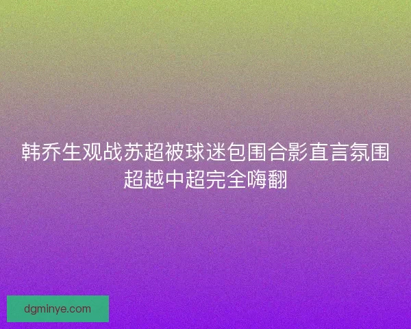 韩乔生观战苏超被球迷包围合影直言氛围超越中超完全嗨翻