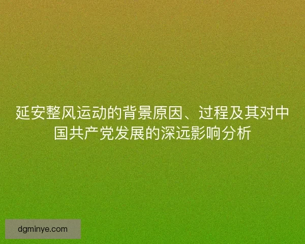 延安整风运动的背景原因、过程及其对中国共产党发展的深远影响分析